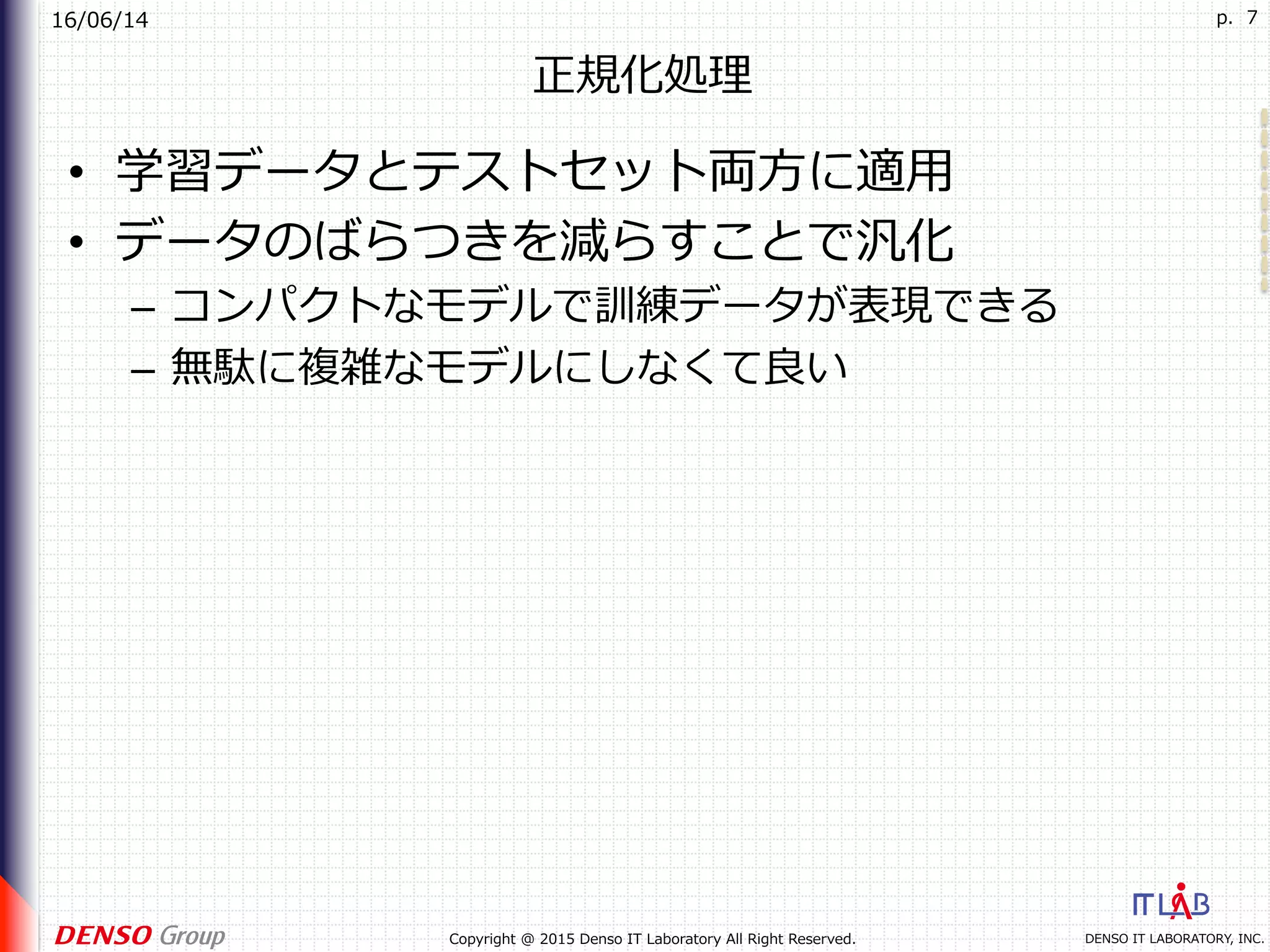 16/06/14
DENSO IT LABORATORY, INC.Copyright @ 2015 Denso IT Laboratory All Right Reserved.
p. 7
正規化処理
•  学習データとテストセット両⽅に適⽤
•  データのばらつきを減らすことで汎化
–  コンパクトなモデルで訓練データが表現できる
–  無駄に複雑なモデルにしなくて良い
 