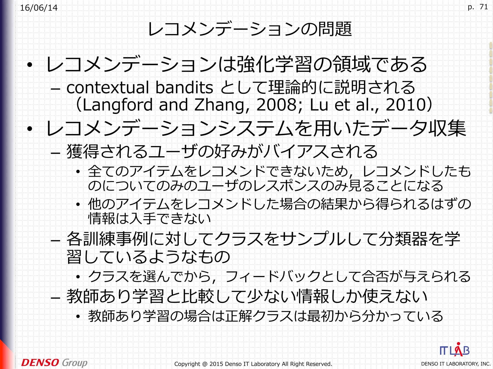 16/06/14
DENSO IT LABORATORY, INC.Copyright @ 2015 Denso IT Laboratory All Right Reserved.
p. 71
レコメンデーションの問題
•  レコメンデーションは強化学習の領域である
–  contextual bandits として理論的に説明される
（Langford and Zhang, 2008; Lu et al., 2010）
•  レコメンデーションシステムを⽤いたデータ収集
–  獲得されるユーザの好みがバイアスされる
•  全てのアイテムをレコメンドできないため，レコメンドしたも
のについてのみのユーザのレスポンスのみ⾒ることになる
•  他のアイテムをレコメンドした場合の結果から得られるはずの
情報は⼊⼿できない
–  各訓練事例に対してクラスをサンプルして分類器を学
習しているようなもの
•  クラスを選んでから，フィードバックとして合否が与えられる
–  教師あり学習と⽐較して少ない情報しか使えない
•  教師あり学習の場合は正解クラスは最初から分かっている
 