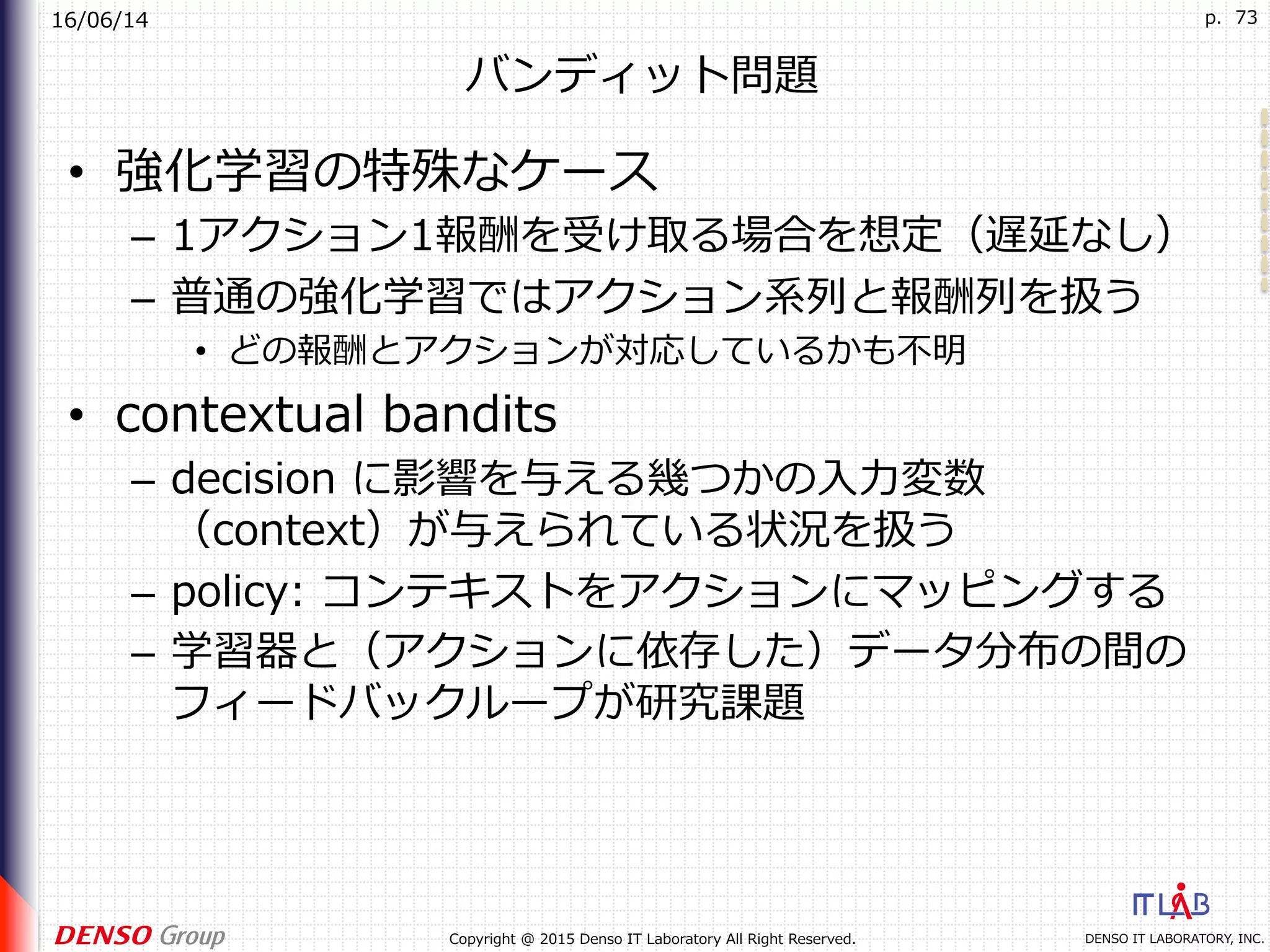 16/06/14
DENSO IT LABORATORY, INC.Copyright @ 2015 Denso IT Laboratory All Right Reserved.
p. 73
バンディット問題
•  強化学習の特殊なケース
–  1アクション1報酬を受け取る場合を想定（遅延なし）
–  普通の強化学習ではアクション系列と報酬列を扱う
•  どの報酬とアクションが対応しているかも不明
•  contextual bandits
–  decision に影響を与える幾つかの⼊⼒変数
（context）が与えられている状況を扱う
–  policy: コンテキストをアクションにマッピングする
–  学習器と（アクションに依存した）データ分布の間の
フィードバックループが研究課題
 