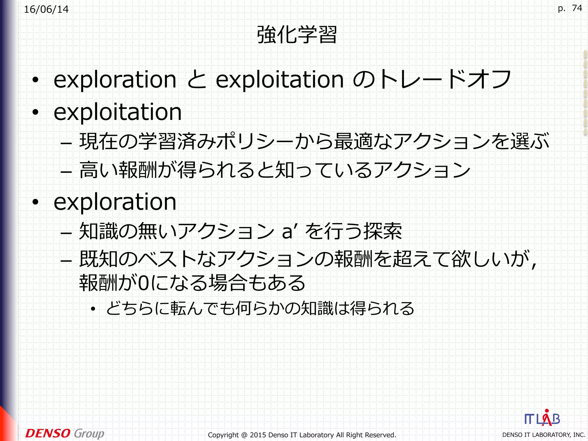 16/06/14
DENSO IT LABORATORY, INC.Copyright @ 2015 Denso IT Laboratory All Right Reserved.
p. 74
強化学習
•  exploration と exploitation のトレードオフ
•  exploitation
–  現在の学習済みポリシーから最適なアクションを選ぶ
–  ⾼い報酬が得られると知っているアクション
•  exploration
–  知識の無いアクション aʼ を⾏う探索
–  既知のベストなアクションの報酬を超えて欲しいが，
報酬が0になる場合もある
•  どちらに転んでも何らかの知識は得られる
 