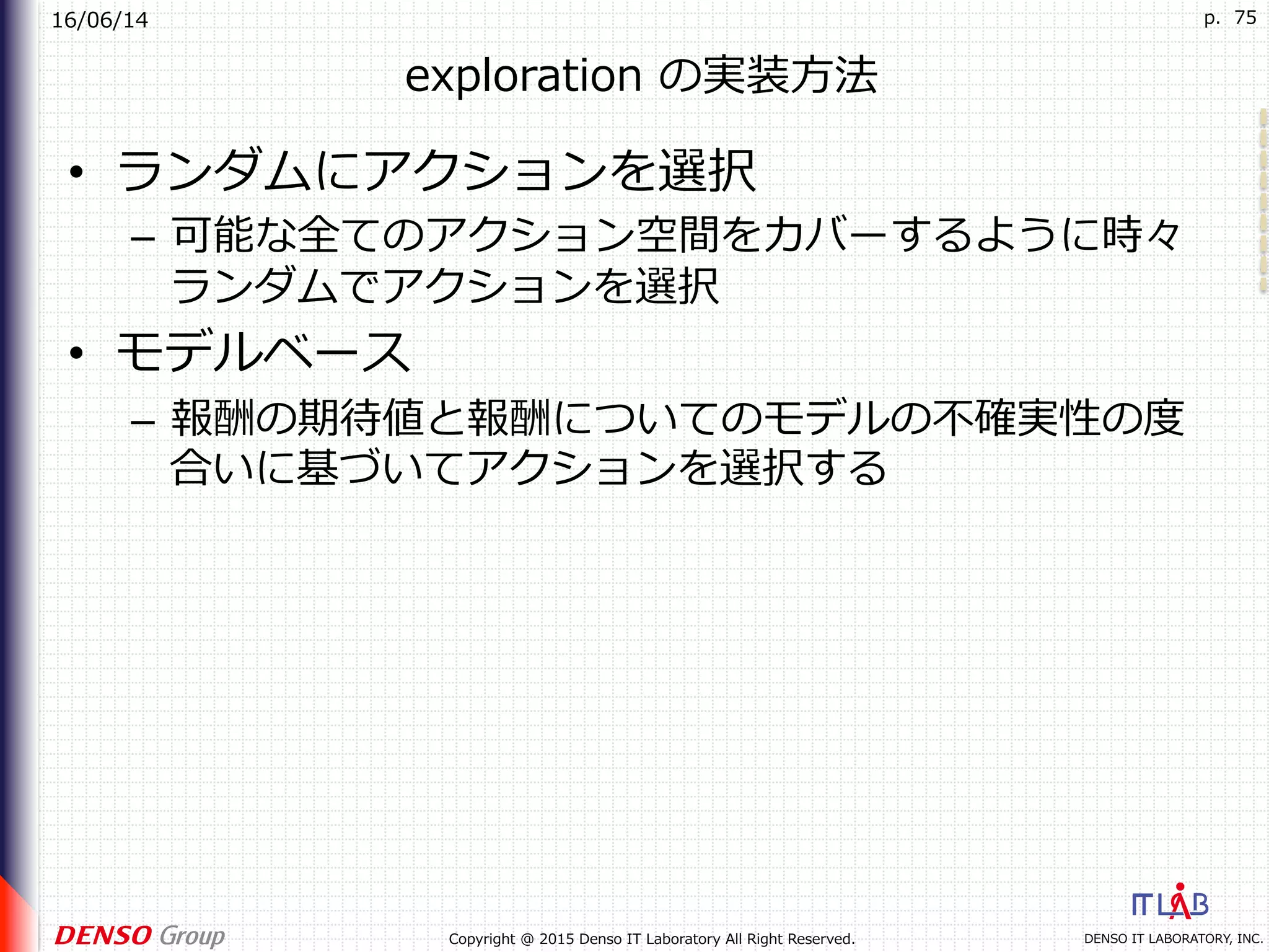 16/06/14
DENSO IT LABORATORY, INC.Copyright @ 2015 Denso IT Laboratory All Right Reserved.
p. 75
exploration の実装⽅法
•  ランダムにアクションを選択
–  可能な全てのアクション空間をカバーするように時々
ランダムでアクションを選択
•  モデルベース
–  報酬の期待値と報酬についてのモデルの不確実性の度
合いに基づいてアクションを選択する
 