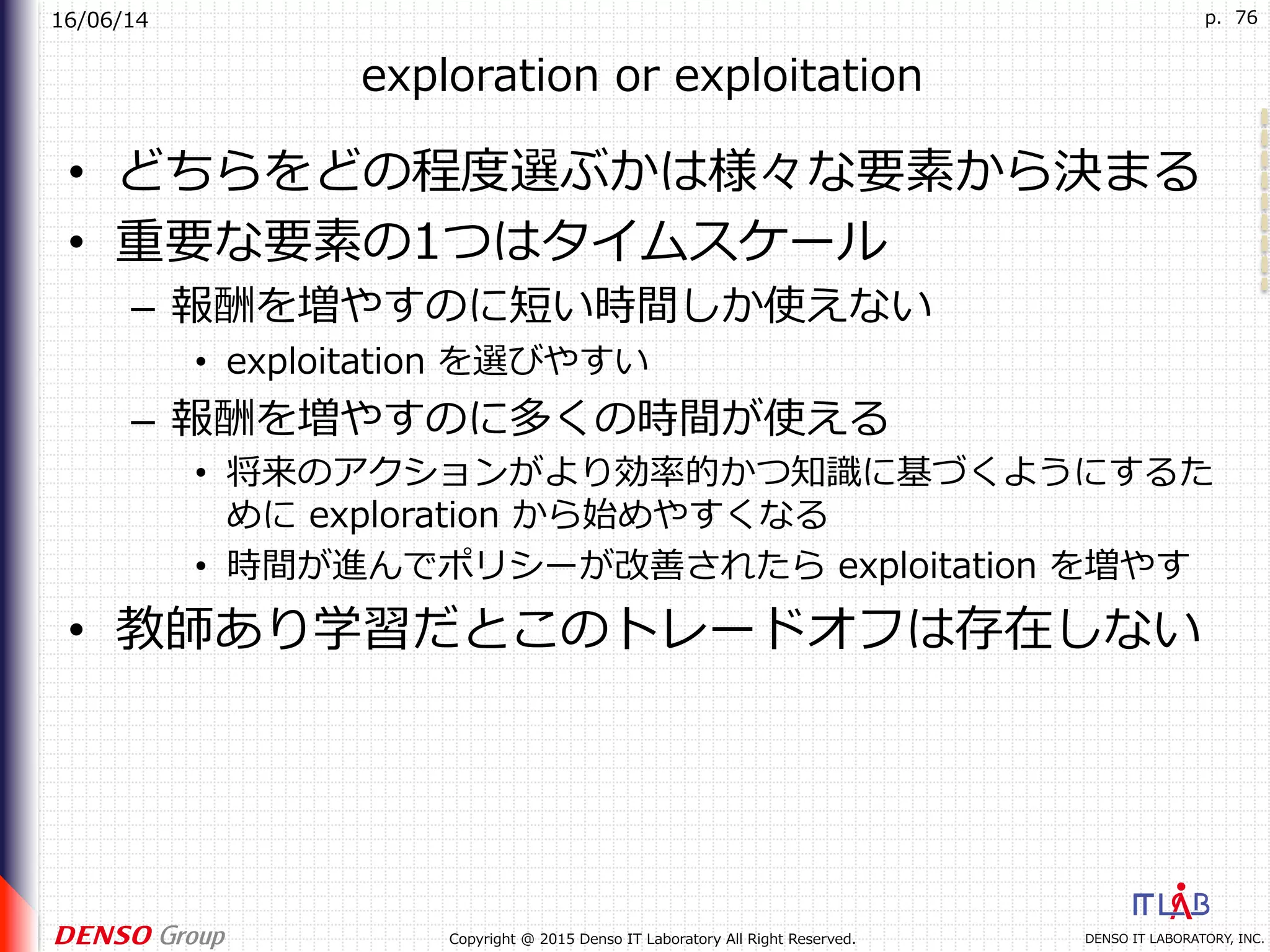 16/06/14
DENSO IT LABORATORY, INC.Copyright @ 2015 Denso IT Laboratory All Right Reserved.
p. 76
exploration or exploitation
•  どちらをどの程度選ぶかは様々な要素から決まる
•  重要な要素の1つはタイムスケール
–  報酬を増やすのに短い時間しか使えない
•  exploitation を選びやすい
–  報酬を増やすのに多くの時間が使える
•  将来のアクションがより効率的かつ知識に基づくようにするた
めに exploration から始めやすくなる
•  時間が進んでポリシーが改善されたら exploitation を増やす
•  教師あり学習だとこのトレードオフは存在しない
 