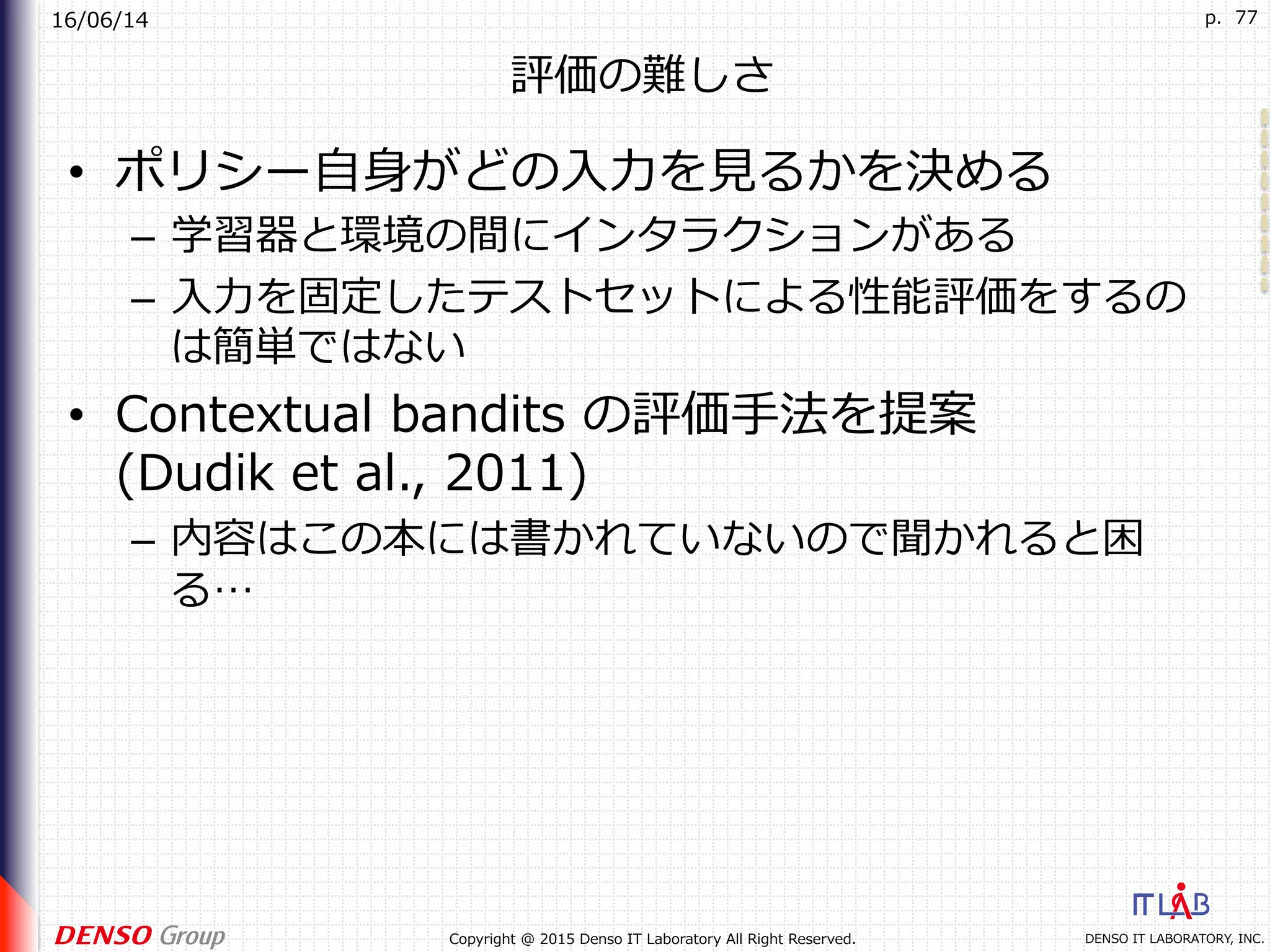16/06/14
DENSO IT LABORATORY, INC.Copyright @ 2015 Denso IT Laboratory All Right Reserved.
p. 77
評価の難しさ
•  ポリシー⾃⾝がどの⼊⼒を⾒るかを決める
–  学習器と環境の間にインタラクションがある
–  ⼊⼒を固定したテストセットによる性能評価をするの
は簡単ではない
•  Contextual bandits の評価⼿法を提案
(Dudik et al., 2011)
–  内容はこの本には書かれていないので聞かれると困
る…
 