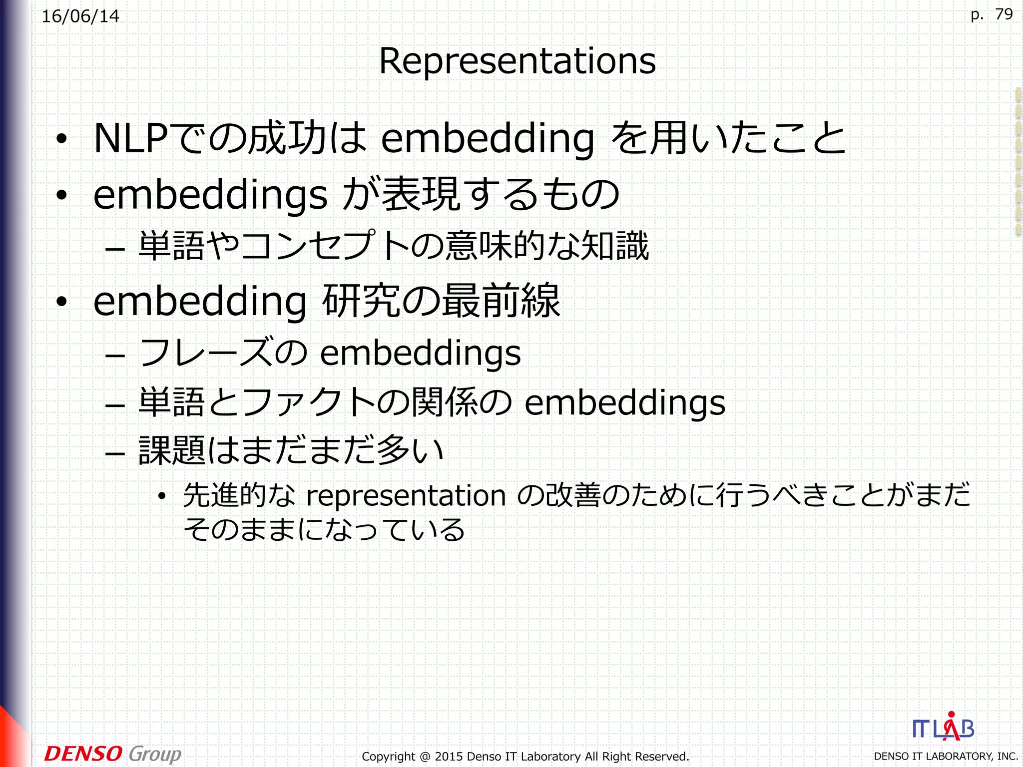 16/06/14
DENSO IT LABORATORY, INC.Copyright @ 2015 Denso IT Laboratory All Right Reserved.
p. 79
Representations
•  NLPでの成功は embedding を⽤いたこと
•  embeddings が表現するもの
–  単語やコンセプトの意味的な知識
•  embedding 研究の最前線
–  フレーズの embeddings
–  単語とファクトの関係の embeddings
–  課題はまだまだ多い
•  先進的な representation の改善のために⾏うべきことがまだ
そのままになっている
 