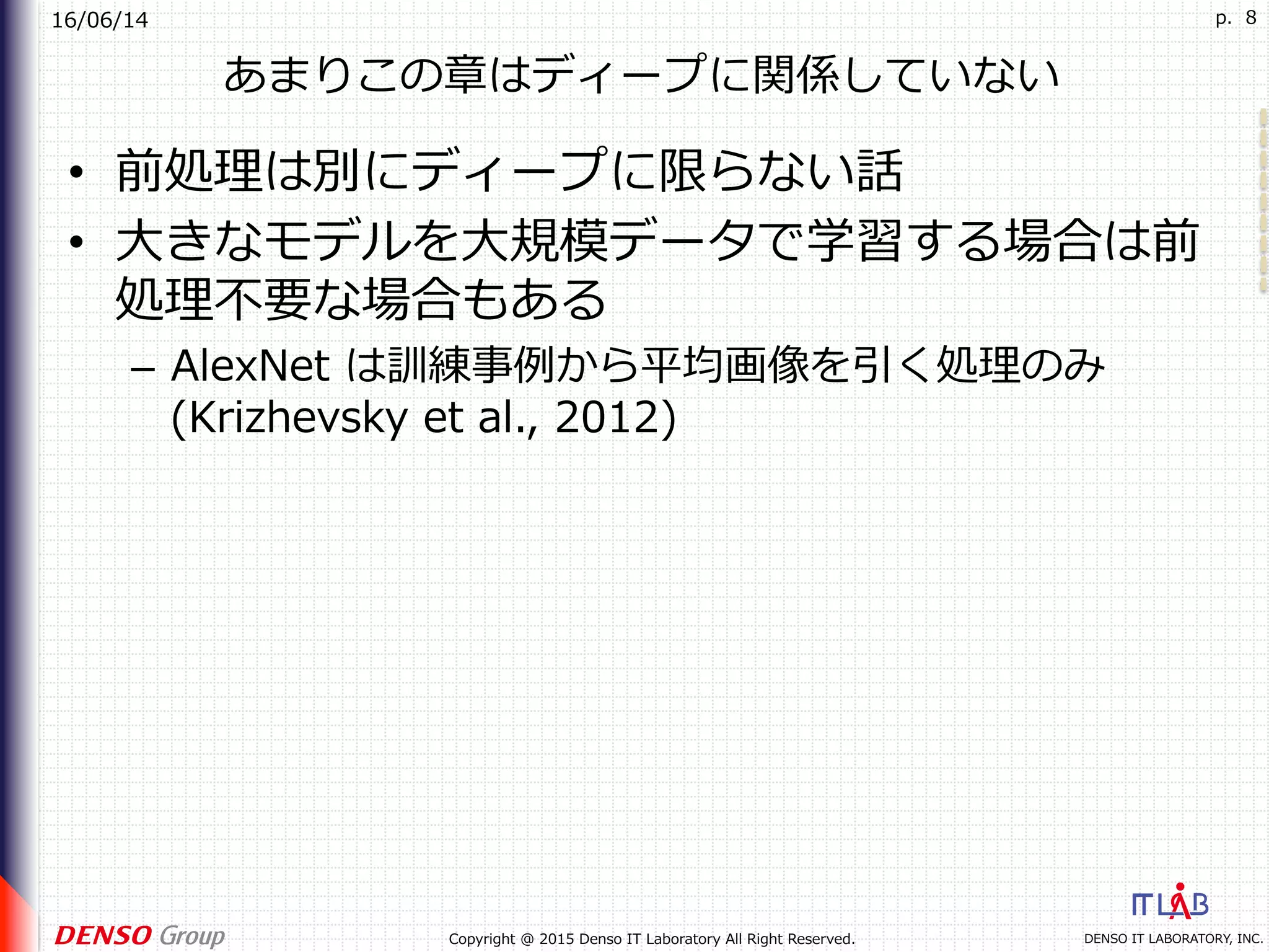 16/06/14
DENSO IT LABORATORY, INC.Copyright @ 2015 Denso IT Laboratory All Right Reserved.
p. 8
あまりこの章はディープに関係していない
•  前処理は別にディープに限らない話
•  ⼤きなモデルを⼤規模データで学習する場合は前
処理不要な場合もある
–  AlexNet は訓練事例から平均画像を引く処理のみ
(Krizhevsky et al., 2012)
 