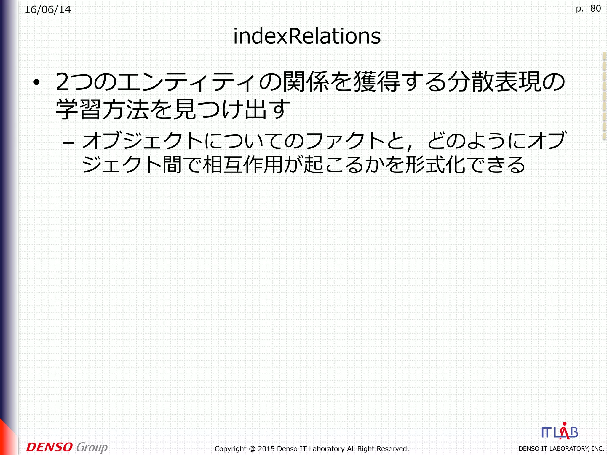 16/06/14
DENSO IT LABORATORY, INC.Copyright @ 2015 Denso IT Laboratory All Right Reserved.
p. 80
indexRelations
•  2つのエンティティの関係を獲得する分散表現の
学習⽅法を⾒つけ出す
–  オブジェクトについてのファクトと，どのようにオブ
ジェクト間で相互作⽤が起こるかを形式化できる
 