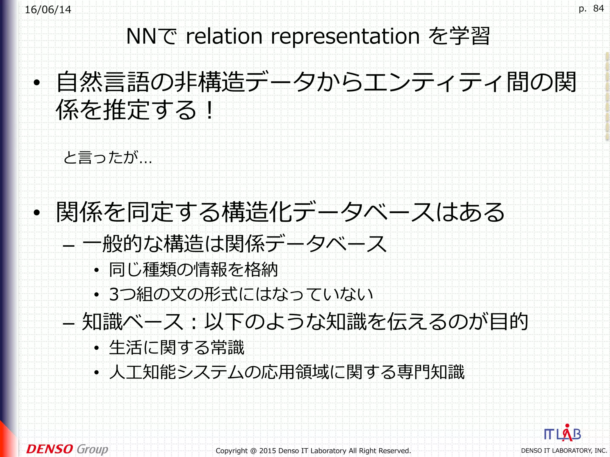 16/06/14
DENSO IT LABORATORY, INC.Copyright @ 2015 Denso IT Laboratory All Right Reserved.
p. 84
NNで relation representation を学習
•  ⾃然⾔語の⾮構造データからエンティティ間の関
係を推定する！
•  関係を同定する構造化データベースはある
–  ⼀般的な構造は関係データベース
•  同じ種類の情報を格納
•  3つ組の⽂の形式にはなっていない
–  知識ベース：以下のような知識を伝えるのが⽬的
•  ⽣活に関する常識
•  ⼈⼯知能システムの応⽤領域に関する専⾨知識
と⾔ったが…
 