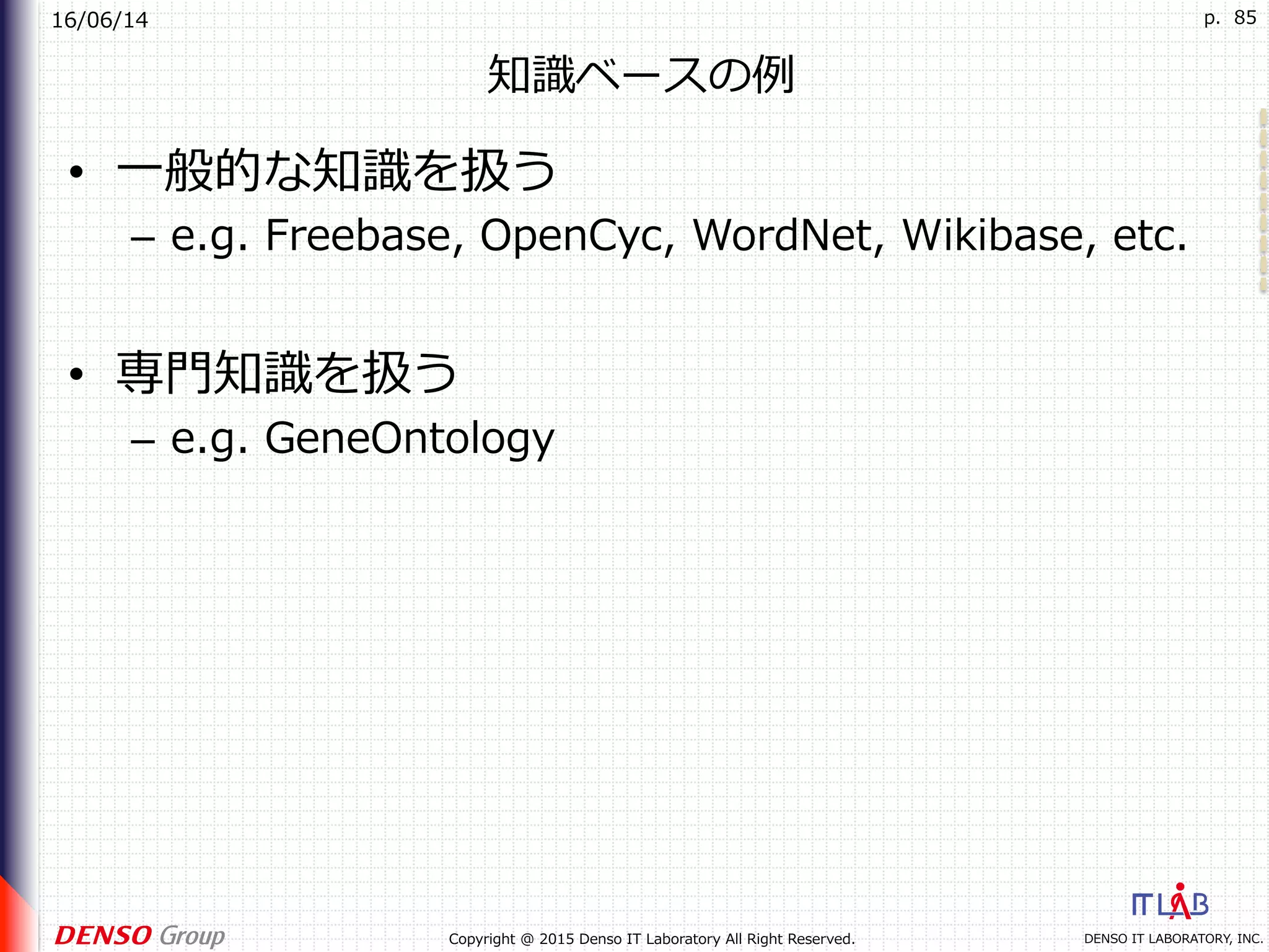 16/06/14
DENSO IT LABORATORY, INC.Copyright @ 2015 Denso IT Laboratory All Right Reserved.
p. 85
知識ベースの例
•  ⼀般的な知識を扱う
–  e.g. Freebase, OpenCyc, WordNet, Wikibase, etc.
•  専⾨知識を扱う
–  e.g. GeneOntology
 