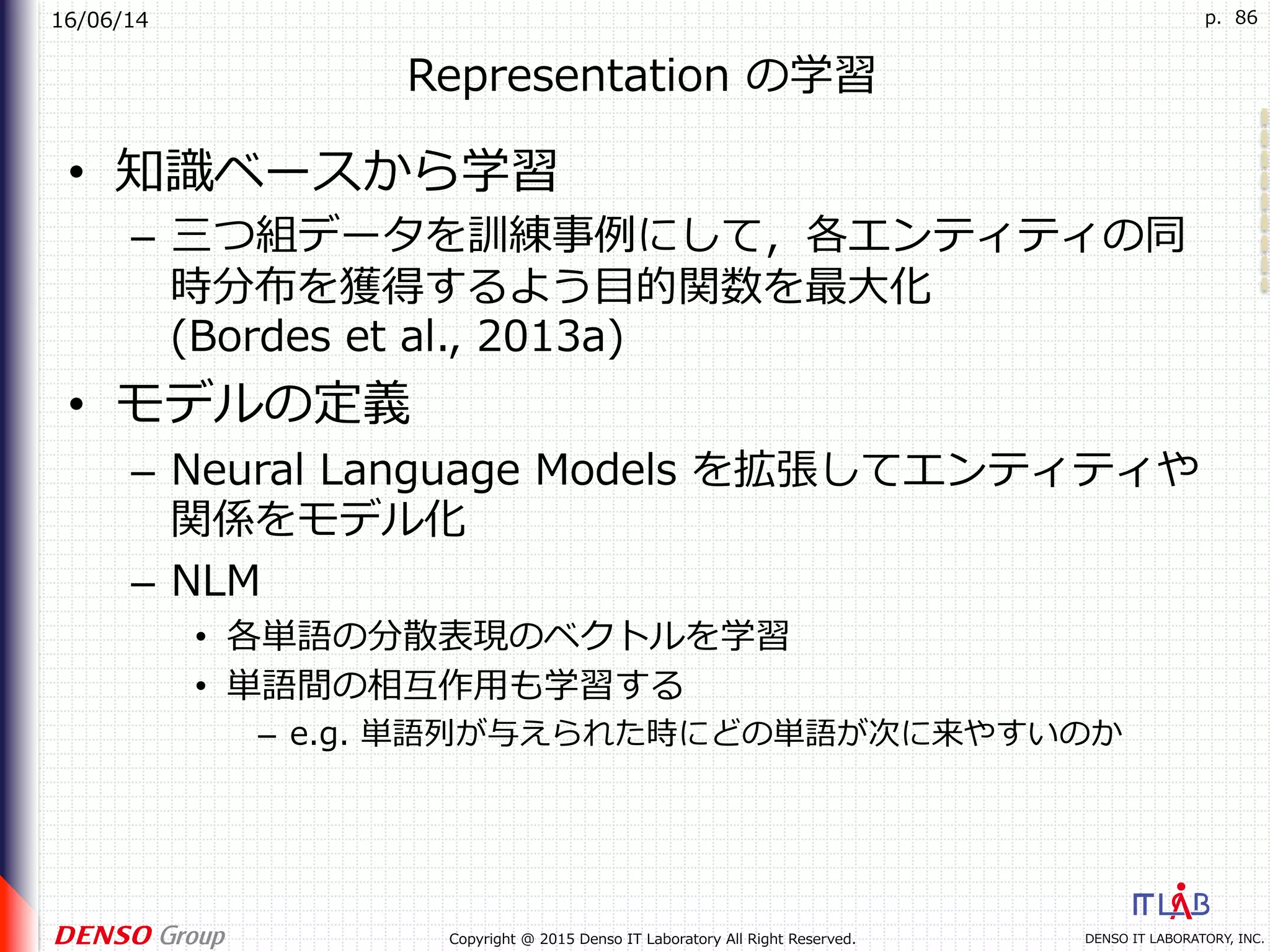 16/06/14
DENSO IT LABORATORY, INC.Copyright @ 2015 Denso IT Laboratory All Right Reserved.
p. 86
Representation の学習
•  知識ベースから学習
–  三つ組データを訓練事例にして，各エンティティの同
時分布を獲得するよう⽬的関数を最⼤化
(Bordes et al., 2013a)
•  モデルの定義
–  Neural Language Models を拡張してエンティティや
関係をモデル化
–  NLM
•  各単語の分散表現のベクトルを学習
•  単語間の相互作⽤も学習する
–  e.g. 単語列が与えられた時にどの単語が次に来やすいのか
 