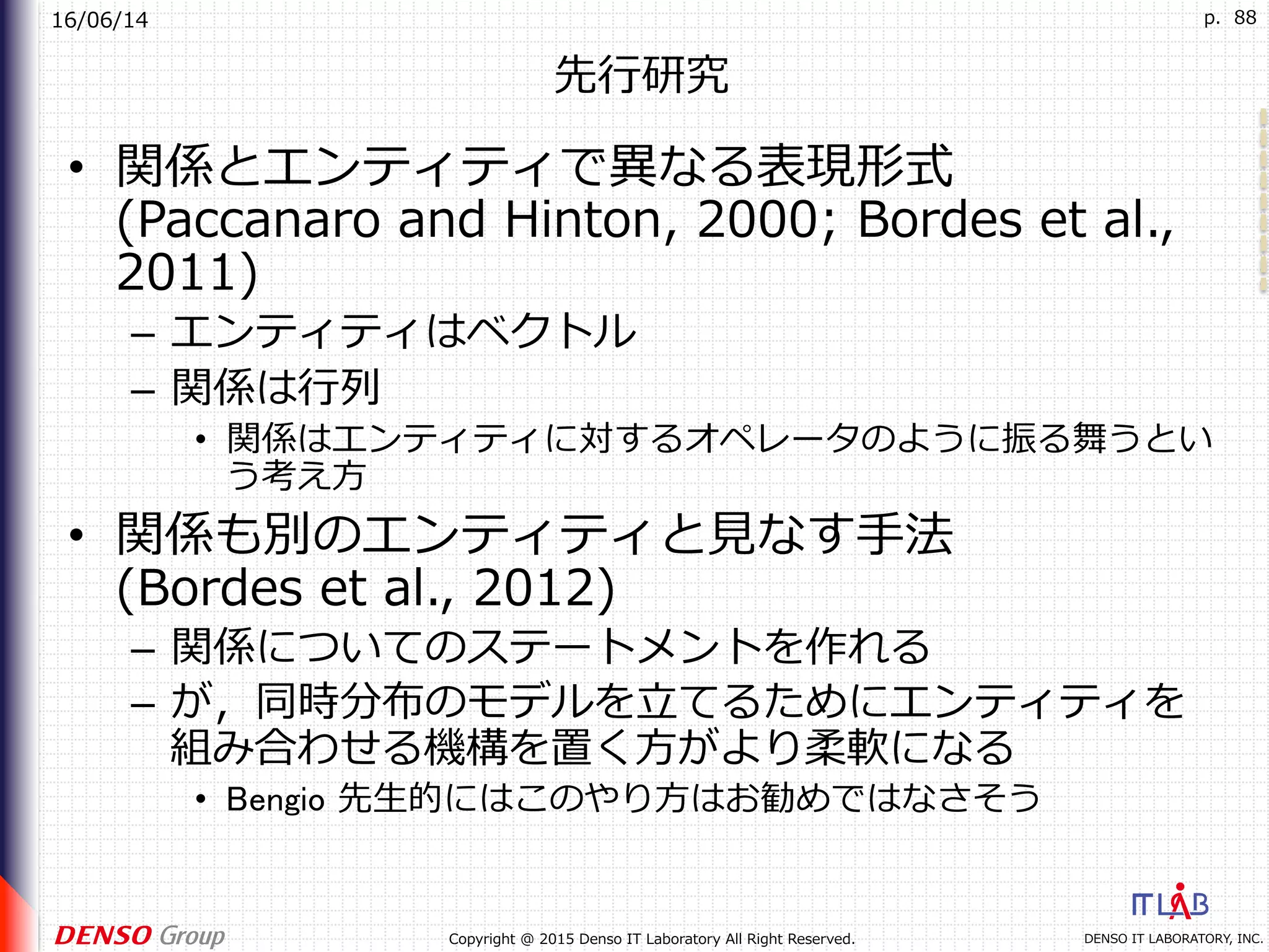 16/06/14
DENSO IT LABORATORY, INC.Copyright @ 2015 Denso IT Laboratory All Right Reserved.
p. 88
先⾏研究
•  関係とエンティティで異なる表現形式
(Paccanaro and Hinton, 2000; Bordes et al.,
2011)
–  エンティティはベクトル
–  関係は⾏列
•  関係はエンティティに対するオペレータのように振る舞うとい
う考え⽅
•  関係も別のエンティティと⾒なす⼿法
(Bordes et al., 2012)
–  関係についてのステートメントを作れる
–  が，同時分布のモデルを⽴てるためにエンティティを
組み合わせる機構を置く⽅がより柔軟になる
•  Bengio 先⽣的にはこのやり⽅はお勧めではなさそう
 