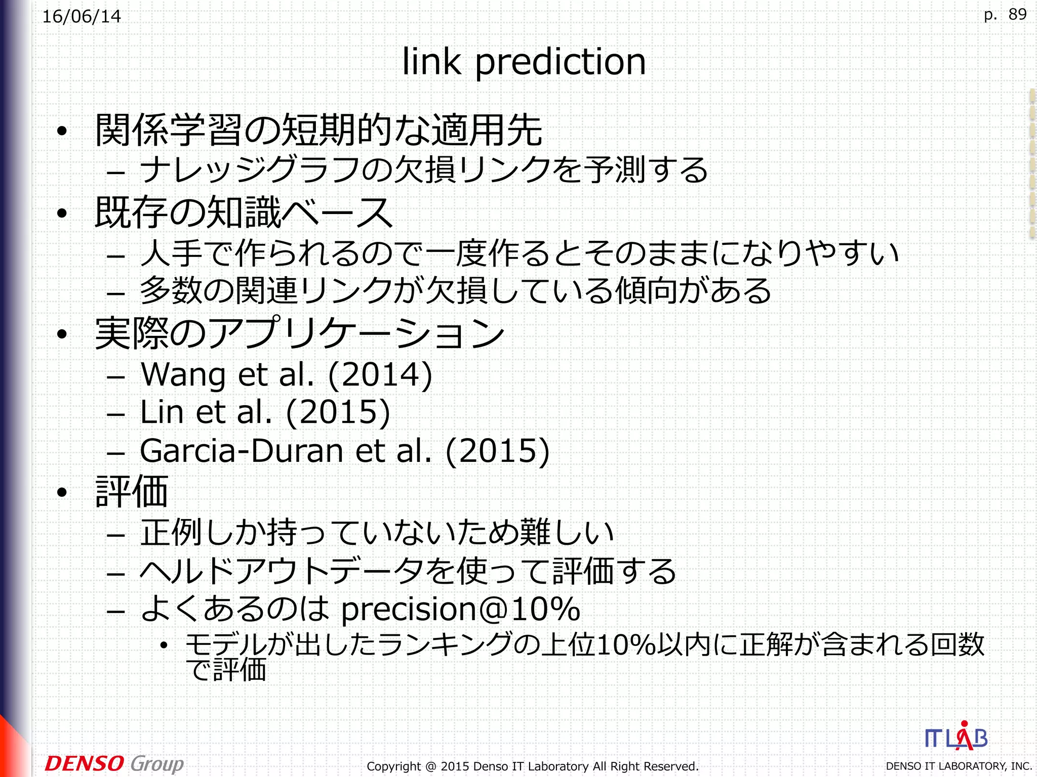 16/06/14
DENSO IT LABORATORY, INC.Copyright @ 2015 Denso IT Laboratory All Right Reserved.
p. 89
link prediction
•  関係学習の短期的な適⽤先
–  ナレッジグラフの⽋損リンクを予測する
•  既存の知識ベース
–  ⼈⼿で作られるので⼀度作るとそのままになりやすい
–  多数の関連リンクが⽋損している傾向がある
•  実際のアプリケーション
–  Wang et al. (2014)
–  Lin et al. (2015)
–  Garcia-Duran et al. (2015)
•  評価
–  正例しか持っていないため難しい
–  ヘルドアウトデータを使って評価する
–  よくあるのは precision@10%
•  モデルが出したランキングの上位10％以内に正解が含まれる回数
で評価
 