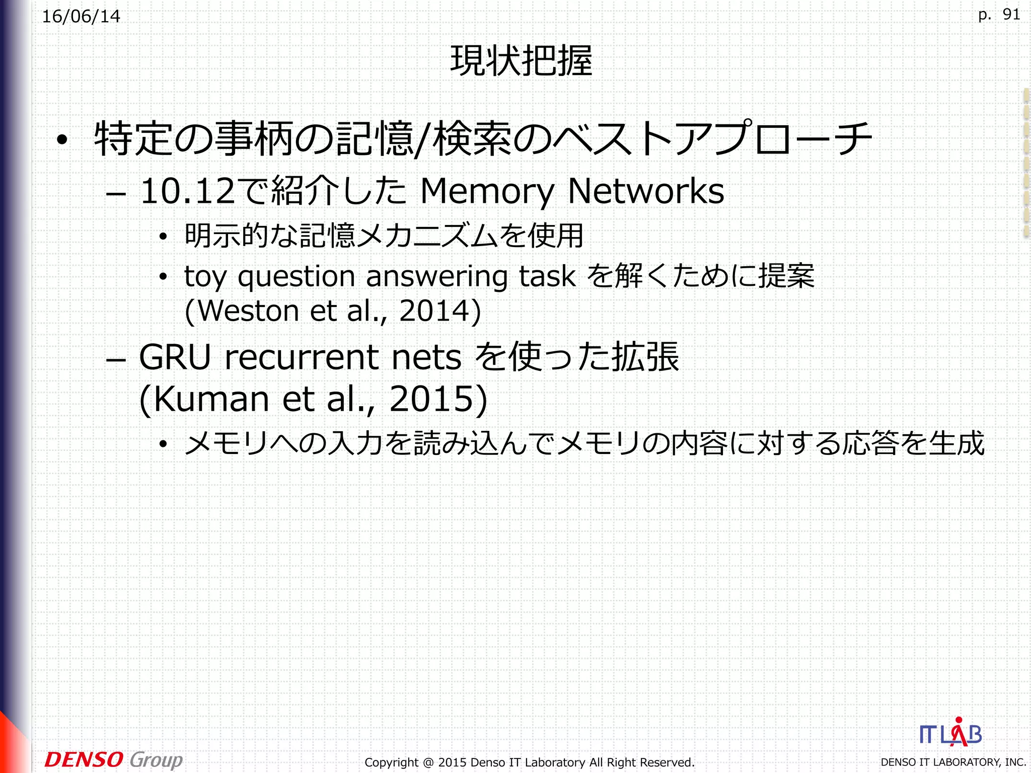 16/06/14
DENSO IT LABORATORY, INC.Copyright @ 2015 Denso IT Laboratory All Right Reserved.
p. 91
現状把握
•  特定の事柄の記憶/検索のベストアプローチ
–  10.12で紹介した Memory Networks
•  明⽰的な記憶メカニズムを使⽤
•  toy question answering task を解くために提案
(Weston et al., 2014)
–  GRU recurrent nets を使った拡張
(Kuman et al., 2015)
•  メモリへの⼊⼒を読み込んでメモリの内容に対する応答を⽣成
 