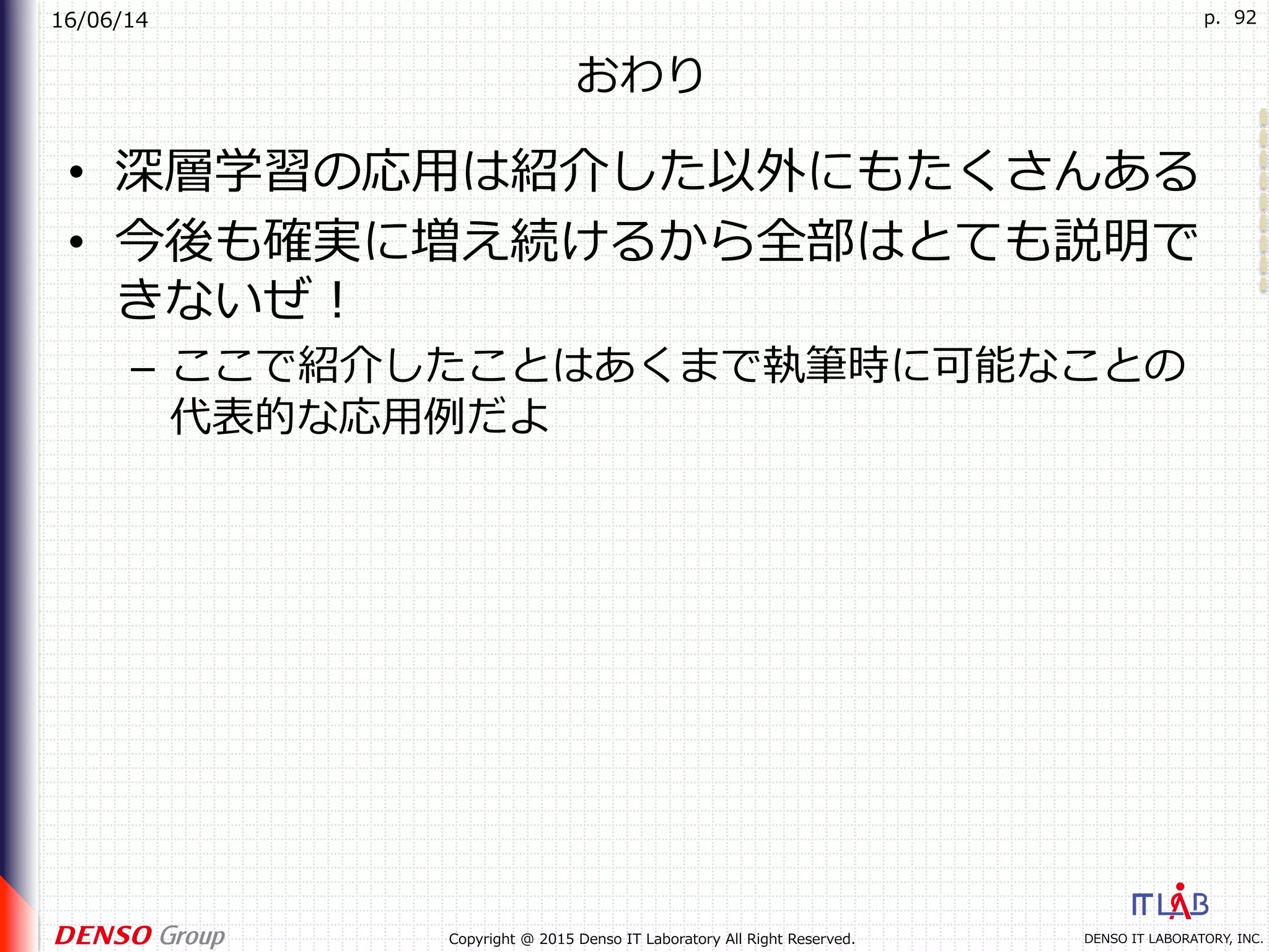 16/06/14
DENSO IT LABORATORY, INC.Copyright @ 2015 Denso IT Laboratory All Right Reserved.
p. 92
おわり
•  深層学習の応⽤は紹介した以外にもたくさんある
•  今後も確実に増え続けるから全部はとても説明で
きないぜ！
–  ここで紹介したことはあくまで執筆時に可能なことの
代表的な応⽤例だよ
 