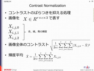16/06/14
DENSO IT LABORATORY, INC.Copyright @ 2015 Denso IT Laboratory All Right Reserved.
p. 10
Contrast Normalization
•  コントラストのばらつきを抑える処理
•  画像を        で表す
•  画像全体のコントラスト
•  輝度平均
⾚，緑，⻘の輝度
 