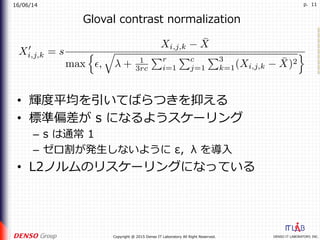 16/06/14
DENSO IT LABORATORY, INC.Copyright @ 2015 Denso IT Laboratory All Right Reserved.
p. 11
Gloval contrast normalization
•  輝度平均を引いてばらつきを抑える
•  標準偏差が s になるようスケーリング
–  s は通常 1
–  ゼロ割が発⽣しないように ε，λ を導⼊
•  L2ノルムのリスケーリングになっている
 