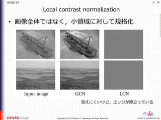 16/06/14
DENSO IT LABORATORY, INC.Copyright @ 2015 Denso IT Laboratory All Right Reserved.
p. 14
Local contrast normalization
•  画像全体ではなく，⼩領域に対して規格化
⾒えにくいけど，エッジが際⽴っている
 
