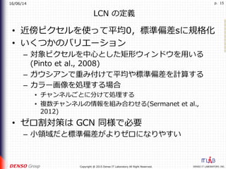 16/06/14
DENSO IT LABORATORY, INC.Copyright @ 2015 Denso IT Laboratory All Right Reserved.
p. 15
LCN の定義
•  近傍ピクセルを使って平均0，標準偏差sに規格化
•  いくつかのバリエーション
–  対象ピクセルを中⼼とした矩形ウィンドウを⽤いる
(Pinto et al., 2008)
–  ガウシアンで重み付けて平均や標準偏差を計算する
–  カラー画像を処理する場合
•  チャンネルごとに分けて処理する
•  複数チャンネルの情報を組み合わせる(Sermanet et al.,
2012)
•  ゼロ割対策は GCN 同様で必要
–  ⼩領域だと標準偏差がよりゼロになりやすい
 