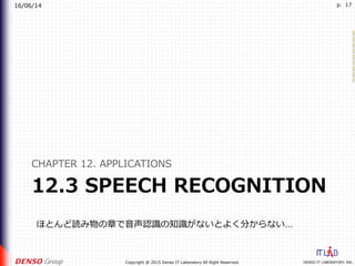 16/06/14
DENSO IT LABORATORY, INC.Copyright @ 2015 Denso IT Laboratory All Right Reserved.
p. 17
12.3 SPEECH RECOGNITION
CHAPTER 12. APPLICATIONS
ほとんど読み物の章で⾳声認識の知識がないとよく分からない…
 