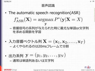 16/06/14
DENSO IT LABORATORY, INC.Copyright @ 2015 Denso IT Laboratory All Right Reserved.
p. 18
⾳声認識
•  The automatic speech recognition(ASR)
–  ⾳響信号の系列が与えられた時に最尤な単語or⽂字列
を求める関数を学習
•  ⼊⼒⾳響ベクトル列
–  よくやられるのは20msフレームで分割
•  出⼒系列
–  通常は単語列あるいは⽂字列
 