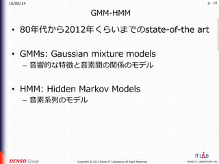 16/06/14
DENSO IT LABORATORY, INC.Copyright @ 2015 Denso IT Laboratory All Right Reserved.
p. 19
GMM-HMM
•  80年代から2012年くらいまでのstate-of-the art
•  GMMs: Gaussian mixture models
–  ⾳響的な特徴と⾳素間の関係のモデル
•  HMM: Hidden Markov Models
–  ⾳素系列のモデル
 