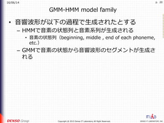 16/06/14
DENSO IT LABORATORY, INC.Copyright @ 2015 Denso IT Laboratory All Right Reserved.
p. 20
GMM-HMM model family
•  ⾳響波形が以下の過程で⽣成されたとする
–  HMMで⾳素の状態列と⾳素系列が⽣成される
•  ⾳素の状態列（beginning, middle , end of each phoneme,
etc.）
–  GMMで⾳素の状態から⾳響波形のセグメントが⽣成さ
れる
 