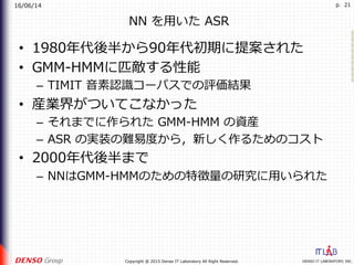 16/06/14
DENSO IT LABORATORY, INC.Copyright @ 2015 Denso IT Laboratory All Right Reserved.
p. 21
NN を⽤いた ASR
•  1980年代後半から90年代初期に提案された
•  GMM-HMMに匹敵する性能
–  TIMIT ⾳素認識コーパスでの評価結果
•  産業界がついてこなかった
–  それまでに作られた GMM-HMM の資産
–  ASR の実装の難易度から，新しく作るためのコスト
•  2000年代後半まで
–  NNはGMM-HMMのための特徴量の研究に⽤いられた
 