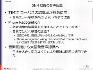 16/06/14
DENSO IT LABORATORY, INC.Copyright @ 2015 Denso IT Laboratory All Right Reserved.
p. 24
DNN 以降の⾳声認識
•  TIMIT コーパスの認識率が有意に向上
–  ⾳素エラー率は26%から20.7%まで改善
•  Phone Recognition
–  話者適⽤の特徴量を追加することでエラー率低下
–  ⾳素ではなく単⾳の認識？
•  正直この辺は知識がないのでよく分からないです．
•  Phone recognition using restricted Boltzmann machines
という論⽂が⾔及されている⽂献っぽい．
•  ⾳素認識から⼤語彙⾳声認識へ
–  ⼿法を⼤きく変えなくてもより複雑な問題に適⽤でき
た
 