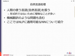 16/06/14
DENSO IT LABORATORY, INC.Copyright @ 2015 Denso IT Laboratory All Right Reserved.
p. 30
⾃然⾔語処理
•  ⼈間の使う⾔語(⾃然⾔語)を扱う
–  形式的ではないために曖昧なことが多い
•  機械翻訳のような問題も含む
•  ここではNLPに適⽤可能なNNについて紹介
 