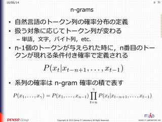 16/06/14
DENSO IT LABORATORY, INC.Copyright @ 2015 Denso IT Laboratory All Right Reserved.
p. 31
n-grams
•  ⾃然⾔語のトークン列の確率分布の定義
•  扱う対象に応じてトークン列が変わる
–  単語，⽂字，バイト列，etc.
•  n-1個のトークンが与えられた時に，n番⽬のトー
クンが現れる条件付き確率で定義される
•  系列の確率は n-gram 確率の積で表す
 