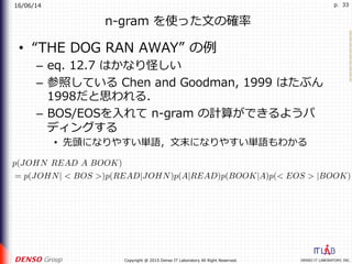 16/06/14
DENSO IT LABORATORY, INC.Copyright @ 2015 Denso IT Laboratory All Right Reserved.
p. 33
n-gram を使った⽂の確率
•  “THE DOG RAN AWAY” の例
–  eq. 12.7 はかなり怪しい
–  参照している Chen and Goodman, 1999 はたぶん
1998だと思われる．
–  BOS/EOSを⼊れて n-gram の計算ができるようパ
ディングする
•  先頭になりやすい単語，⽂末になりやすい単語もわかる
p(JOHN READ A BOOK)
= p(JOHN| < BOS >)p(READ|JOHN)p(A|READ)p(BOOK|A)p(< EOS > |BOOK)
 