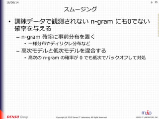16/06/14
DENSO IT LABORATORY, INC.Copyright @ 2015 Denso IT Laboratory All Right Reserved.
p. 35
スムージング
•  訓練データで観測されない n-gram にも0でない
確率を与える
–  n-gram 確率に事前分布を置く
•  ⼀様分布やディリクレ分布など
–  ⾼次モデルと低次モデルを混合する
•  ⾼次の n-gram の確率が 0 でも低次でバックオフして対処
 