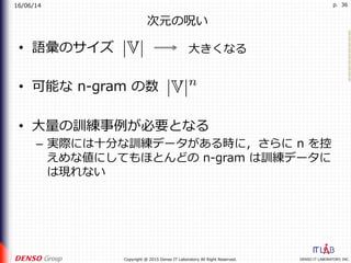 16/06/14
DENSO IT LABORATORY, INC.Copyright @ 2015 Denso IT Laboratory All Right Reserved.
p. 36
次元の呪い
•  語彙のサイズ
•  可能な n-gram の数
•  ⼤量の訓練事例が必要となる
–  実際には⼗分な訓練データがある時に，さらに n を控
えめな値にしてもほとんどの n-gram は訓練データに
は現れない
⼤きくなる
 
