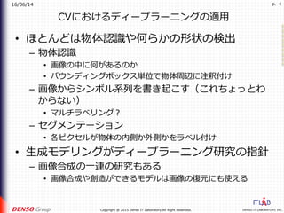 16/06/14
DENSO IT LABORATORY, INC.Copyright @ 2015 Denso IT Laboratory All Right Reserved.
p. 4
CVにおけるディープラーニングの適⽤
•  ほとんどは物体認識や何らかの形状の検出
–  物体認識
•  画像の中に何があるのか
•  バウンディングボックス単位で物体周辺に注釈付け
–  画像からシンボル系列を書き起こす（これちょっとわ
からない）
•  マルチラベリング？
–  セグメンテーション
•  各ピクセルが物体の内側か外側かをラベル付け
•  ⽣成モデリングがディープラーニング研究の指針
–  画像合成の⼀連の研究もある
•  画像合成や創造ができるモデルは画像の復元にも使える
 