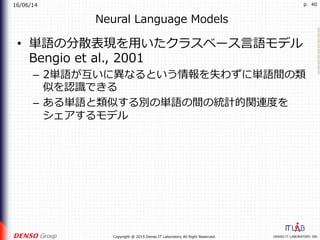 16/06/14
DENSO IT LABORATORY, INC.Copyright @ 2015 Denso IT Laboratory All Right Reserved.
p. 40
Neural Language Models
•  単語の分散表現を⽤いたクラスベース⾔語モデル
Bengio et al., 2001
–  2単語が互いに異なるという情報を失わずに単語間の類
似を認識できる
–  ある単語と類似する別の単語の間の統計的関連度を
シェアするモデル
 