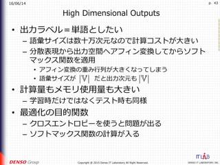 16/06/14
DENSO IT LABORATORY, INC.Copyright @ 2015 Denso IT Laboratory All Right Reserved.
p. 43
High Dimensional Outputs
•  出⼒ラベル＝単語としたい
–  語彙サイズは数⼗万次元なので計算コストが⼤きい
–  分散表現から出⼒空間へアフィン変換してからソフト
マックス関数を適⽤
•  アフィン変換の重み⾏列が⼤きくなってしまう
•  語彙サイズが   だと出⼒次元も
•  計算量もメモリ使⽤量も⼤きい
–  学習時だけではなくテスト時も同様
•  最適化の⽬的関数
–  クロスエントロピーを使うと問題が出る
–  ソフトマックス関数の計算が⼊る
 