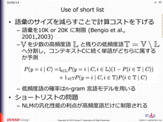 16/06/14
DENSO IT LABORATORY, INC.Copyright @ 2015 Denso IT Laboratory All Right Reserved.
p. 45
Use of short list
•  語彙のサイズを減らすことで計算コストを下げる
–  語彙を10K or 20K に制限 (Bengio et al.,
2001,2003)
–  を少数の⾼頻度語 と残りの低頻度語
へ分割し，コンテキストCに続く単語がどちらに属する
か予測
–  低頻度語の確率はn-gram ⾔語モデルを⽤いる
•  ショートリストの問題
–  NLMの汎化性能の利点が⾼頻度語だけに制限される
 