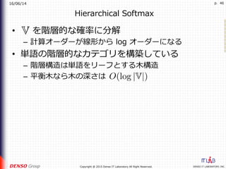 16/06/14
DENSO IT LABORATORY, INC.Copyright @ 2015 Denso IT Laboratory All Right Reserved.
p. 46
Hierarchical Softmax
•  を階層的な確率に分解
–  計算オーダーが線形から log オーダーになる
•  単語の階層的なカテゴリを構築している
–  階層構造は単語をリーフとする⽊構造
–  平衡⽊なら⽊の深さは
 
