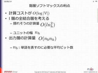 16/06/14
DENSO IT LABORATORY, INC.Copyright @ 2015 Denso IT Laboratory All Right Reserved.
p. 48
階層ソフトマックスの利点
•  計算コストが
•  l 層の全結合層を考える
–  隠れそうの計算量
–  ユニットの幅
•  出⼒層の計算量
–  ：単語を表すのに必要な平均ビット数
 