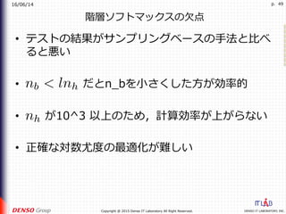 16/06/14
DENSO IT LABORATORY, INC.Copyright @ 2015 Denso IT Laboratory All Right Reserved.
p. 49
階層ソフトマックスの⽋点
•  テストの結果がサンプリングベースの⼿法と⽐べ
ると悪い
•  だとn_bを⼩さくした⽅が効率的
•  が10^3 以上のため，計算効率が上がらない
•  正確な対数尤度の最適化が難しい
 