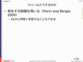16/06/14
DENSO IT LABORATORY, INC.Copyright @ 2015 Denso IT Laboratory All Right Reserved.
p. 50
ツリーはどうするのか
•  実在する階層を⽤いる（Morin and Bengio
2009）
–  NLMと同時に学習することもできる
 