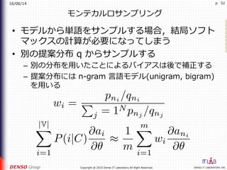 16/06/14
DENSO IT LABORATORY, INC.Copyright @ 2015 Denso IT Laboratory All Right Reserved.
p. 52
モンテカルロサンプリング
•  モデルから単語をサンプルする場合，結局ソフト
マックスの計算が必要になってしまう
•  別の提案分布 q からサンプルする
–  別の分布を⽤いたことによるバイアスは後で補正する
–  提案分布には n-gram ⾔語モデル(unigram, bigram)
を⽤いる
 