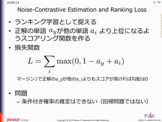 16/06/14
DENSO IT LABORATORY, INC.Copyright @ 2015 Denso IT Laboratory All Right Reserved.
p. 54
Noise-Contrastive Estimation and Ranking Loss
•  ランキング学習として捉える
•  正解の単語 が他の単語 より上位になるよ
うスコアリング関数を作る
•  損失関数
•  問題
–  条件付き確率の推定はできない（回帰問題ではない）
マージン1で正解のa_yが他のa_iよりもスコアが⾼ければ勾配は0
 
