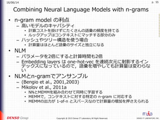 16/06/14
DENSO IT LABORATORY, INC.Copyright @ 2015 Denso IT Laboratory All Right Reserved.
p. 55
Combining Neural Language Models with n-grams
•  n-gram model の利点
–  ⾼いモデルのキャパシティ
•  計算コストを掛けずにたくさんの語彙の頻度を持てる
•  ルックアップはコンテキストにマッチする部分のみ
–  ハッシュやツリー構造を使う場合
•  計算量はほとんど語彙のサイズと独⽴になる
•  NLM
–  パラメータを2倍にすると計算時間も2倍
–  Embedding layers は one-hot-vec を連続次元に射影するイン
デックスになっているので，語彙を増やしても計算量は変わらな
い
•  NLMとn-gramでアンサンブル
–  (Bengio et al., 2001,2003)
–  Mikolov et al., 2011a
•  NNとMEMMを組み合わせて同時に学習する
•  MEMMで，コンテキストに対する特定の n-gram に対応する
•  MEMMの出⼒が 1-of-n とスパースなので計算量の増加を押さえられる
 