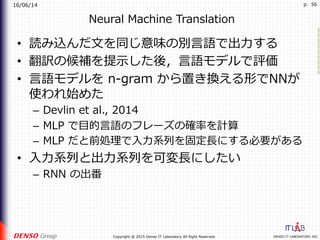 16/06/14
DENSO IT LABORATORY, INC.Copyright @ 2015 Denso IT Laboratory All Right Reserved.
p. 56
Neural Machine Translation
•  読み込んだ⽂を同じ意味の別⾔語で出⼒する
•  翻訳の候補を提⽰した後，⾔語モデルで評価
•  ⾔語モデルを n-gram から置き換える形でNNが
使われ始めた
–  Devlin et al., 2014
–  MLP で⽬的⾔語のフレーズの確率を計算
–  MLP だと前処理で⼊⼒系列を固定⻑にする必要がある
•  ⼊⼒系列と出⼒系列を可変⻑にしたい
–  RNN の出番
 