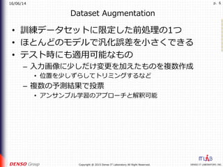 16/06/14
DENSO IT LABORATORY, INC.Copyright @ 2015 Denso IT Laboratory All Right Reserved.
p. 6
Dataset Augmentation
•  訓練データセットに限定した前処理の1つ
•  ほとんどのモデルで汎化誤差を⼩さくできる
•  テスト時にも適⽤可能なもの
–  ⼊⼒画像に少しだけ変更を加えたものを複数作成
•  位置を少しずらしてトリミングするなど
–  複数の予測結果で投票
•  アンサンブル学習のアプローチと解釈可能
 