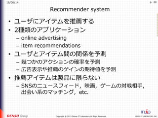 16/06/14
DENSO IT LABORATORY, INC.Copyright @ 2015 Denso IT Laboratory All Right Reserved.
p. 60
Recommender system
•  ユーザにアイテムを推薦する
•  2種類のアプリケーション
–  online advertising
–  item recommendations
•  ユーザとアイテム間の関係を予測
–  幾つかのアクションの確率を予測
–  広告表⽰や推薦のゲインの期待値を予測
•  推薦アイテムは製品に限らない
–  SNSのニュースフィード，映画，ゲームの対戦相⼿，
出会い系のマッチング，etc.
 