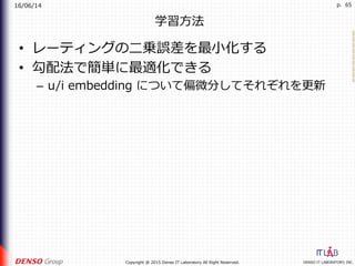 16/06/14
DENSO IT LABORATORY, INC.Copyright @ 2015 Denso IT Laboratory All Right Reserved.
p. 65
学習⽅法
•  レーティングの⼆乗誤差を最⼩化する
•  勾配法で簡単に最適化できる
–  u/i embedding について偏微分してそれぞれを更新
 