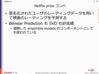 16/06/14
DENSO IT LABORATORY, INC.Copyright @ 2015 Denso IT Laboratory All Right Reserved.
p. 66
Netﬂix prize コンペ
•  匿名化されたユーザのレーティングデータを⽤い
て映画のレーティングを予測する
•  Bilinear Prediction も SVD も好成績
–  優勝した ensemble models のコンポーネントとして
も使われている
 