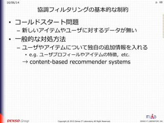 16/06/14
DENSO IT LABORATORY, INC.Copyright @ 2015 Denso IT Laboratory All Right Reserved.
p. 68
協調フィルタリングの基本的な制約
•  コールドスタート問題
–  新しいアイテムやユーザに対するデータが無い
•  ⼀般的な対処⽅法
–  ユーザやアイテムについて独⾃の追加情報を⼊れる
•  e.g. ユーザプロフィールやアイテムの特徴，etc.
 → content-based recommender systems
 