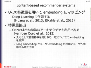 16/06/14
DENSO IT LABORATORY, INC.Copyright @ 2015 Denso IT Laboratory All Right Reserved.
p. 69
content-based recommender systems
•  U/Iの特徴量を⽤いて embedding にマッピング
–  Deep Learning で学習する
（Huang et al., 2013; Elkahly et al., 2015）
•  特徴量抽出
–  CNNのような特殊なアーキテクチャも利⽤される
（van den Oord et al., 2013）
•  ⼊⼒として⾳響特徴を受け取り，歌についての embedding
を計算
•  song embedding とユーザ embedding の内積でユーザへ推
薦する歌を予測
 